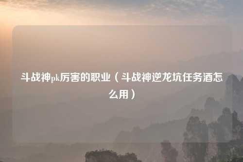 斗战神pk厉害的职业（斗战神逆龙坑任务酒怎么用）