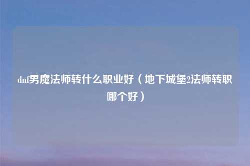 dnf男魔法师转什么职业好（地下城堡2法师转职哪个好）