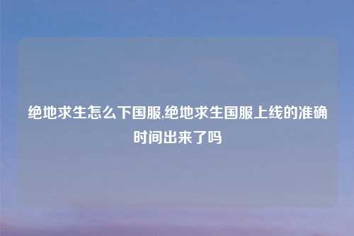 绝地求生怎么下国服,绝地求生国服上线的准确时间出来了吗