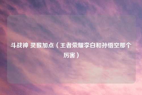 斗战神 灵猴加点（王者荣耀李白和孙悟空那个厉害）