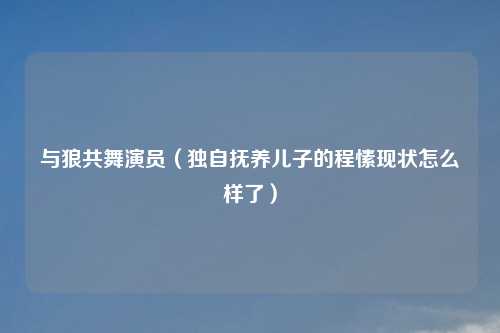 与狼共舞演员（独自抚养儿子的程愫现状怎么样了）