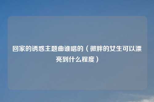 回家的诱惑主题曲谁唱的（微胖的女生可以漂亮到什么程度）