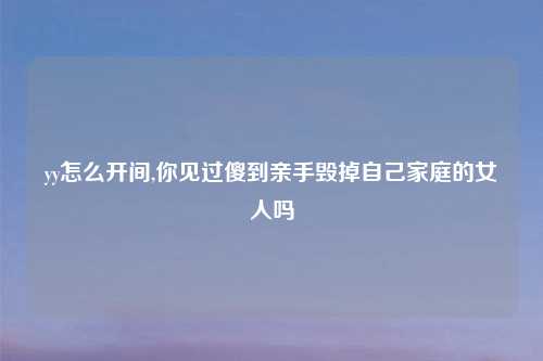 yy怎么开间,你见过傻到亲手毁掉自己家庭的女人吗