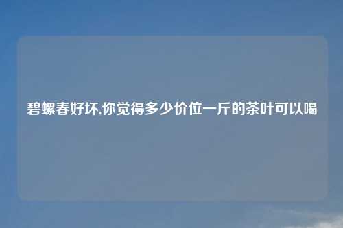 碧螺春好坏,你觉得多少价位一斤的茶叶可以喝