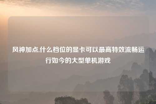 风神加点,什么档位的显卡可以最高特效流畅运行如今的大型单机游戏