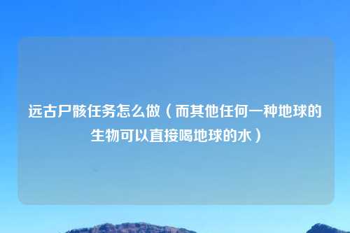 远古尸骸任务怎么做（而其他任何一种地球的生物可以直接喝地球的水）