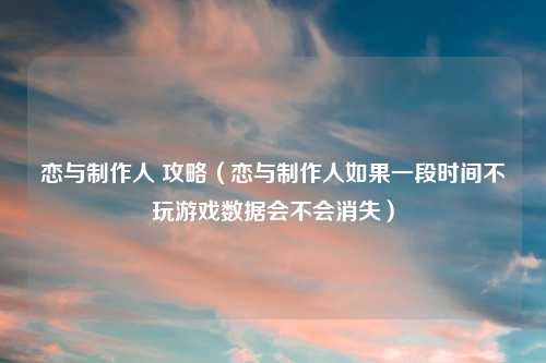恋与制作人 攻略（恋与制作人如果一段时间不玩游戏数据会不会消失）