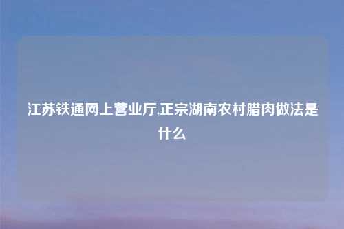 江苏铁通网上营业厅,正宗湖南农村腊肉做法是什么