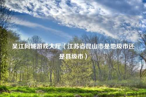吴江同城游戏大厅（江苏省昆山市是地级市还是县级市）