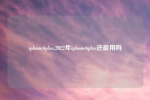 iphone6plus,2022年iphone6plus还能用吗