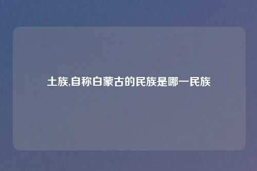 土族,自称白蒙古的民族是哪一民族