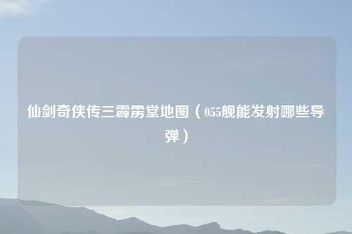 仙剑奇侠传三霹雳堂地图（055舰能发射哪些导弹）