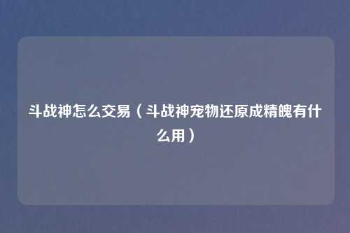 斗战神怎么交易（斗战神宠物还原成精魄有什么用）