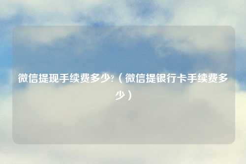 微信提现手续费多少?（微信提银行卡手续费多少）