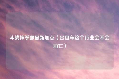 斗战神拳猴最新加点（出租车这个行业会不会消亡）