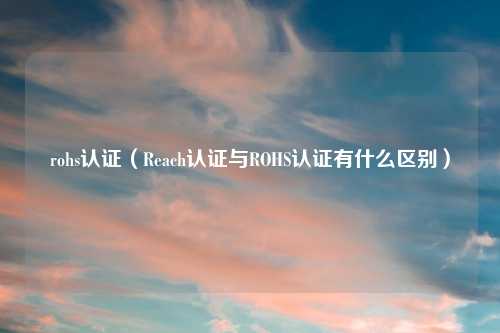 rohs认证（Reach认证与ROHS认证有什么区别）