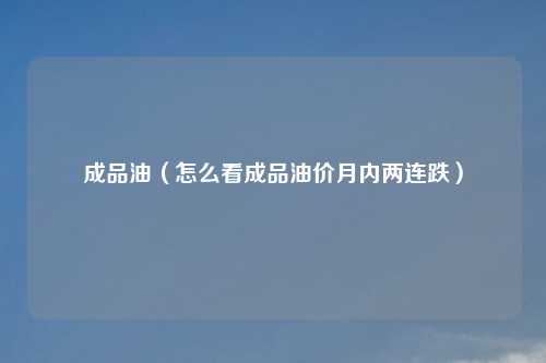 成品油（怎么看成品油价月内两连跌）
