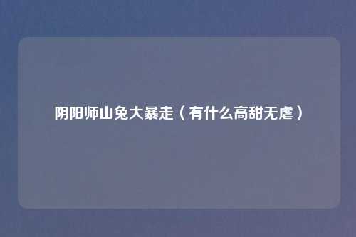 阴阳师山兔大暴走（有什么高甜无虐）
