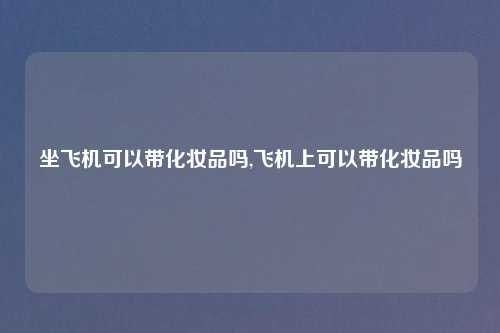 坐飞机可以带化妆品吗,飞机上可以带化妆品吗