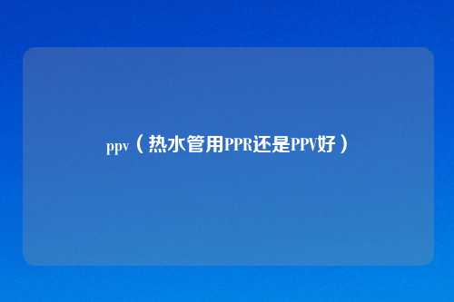 ppv（热水管用PPR还是PPV好）