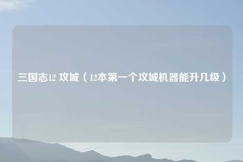 三国志12 攻城（12本第一个攻城机器能升几级）