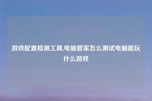 游戏配置检测工具,电脑管家怎么测试电脑能玩什么游戏