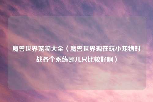 魔兽世界宠物大全（魔兽世界现在玩小宠物对战各个系练哪几只比较好啊）
