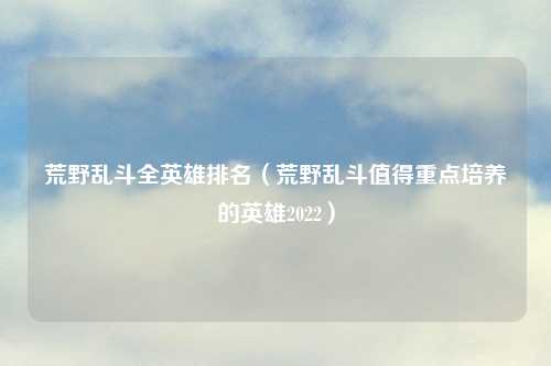 荒野乱斗全英雄排名（荒野乱斗值得重点培养的英雄2022）