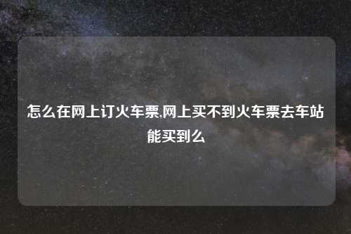 怎么在网上订火车票,网上买不到火车票去车站能买到么