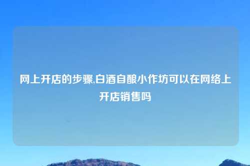 网上开店的步骤,白酒自酿小作坊可以在网络上开店销售吗