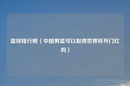 篮球排行榜（中国男篮可以取得世界杯开门红吗）