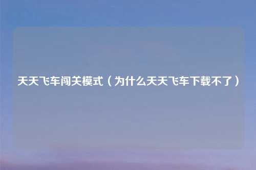 天天飞车闯关模式（为什么天天飞车下载不了）