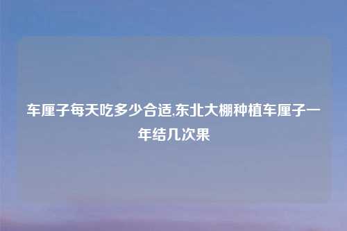 车厘子每天吃多少合适,东北大棚种植车厘子一年结几次果