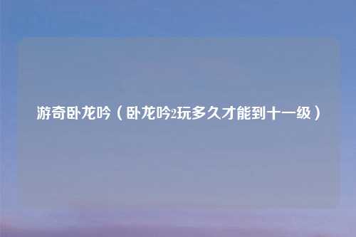 游奇卧龙吟（卧龙吟2玩多久才能到十一级）