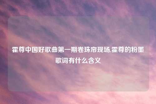 霍尊中国好歌曲第一期卷珠帘现场,霍尊的粉墨歌词有什么含义