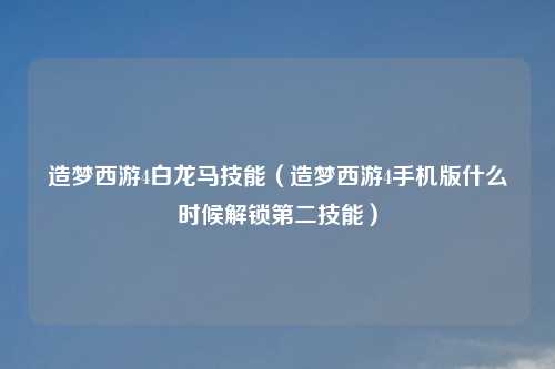 造梦西游4白龙马技能（造梦西游4手机版什么时候解锁第二技能）