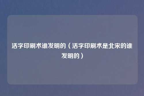 活字印刷术谁发明的（活字印刷术是北宋的谁发明的）