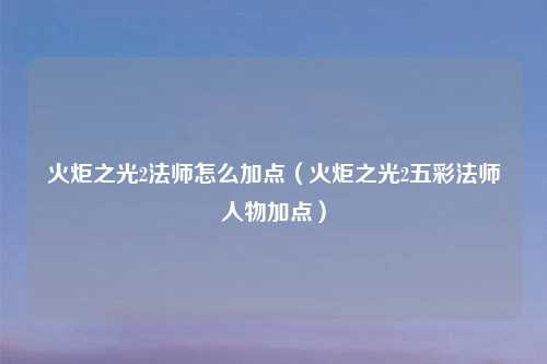 火炬之光2法师怎么加点（火炬之光2五彩法师人物加点）