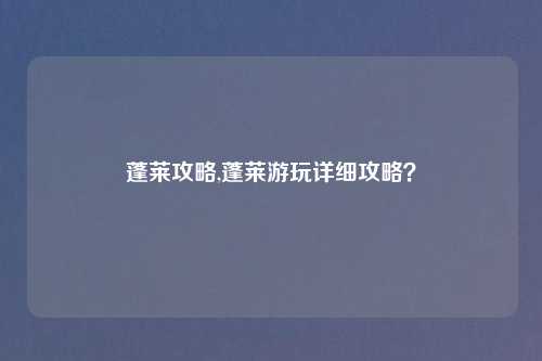 蓬莱攻略,蓬莱游玩详细攻略？