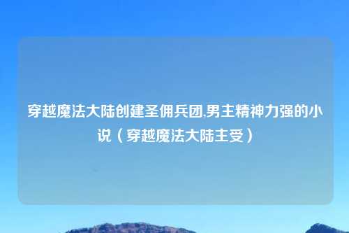 穿越魔法大陆创建圣佣兵团,男主精神力强的小说（穿越魔法大陆主受）