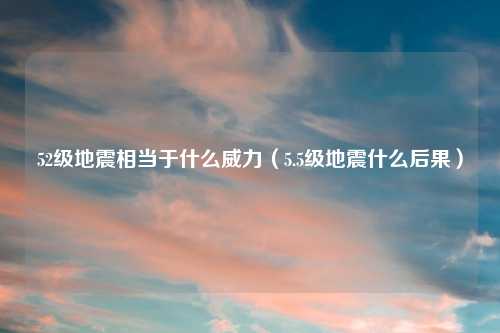 52级地震相当于什么威力（5.5级地震什么后果）