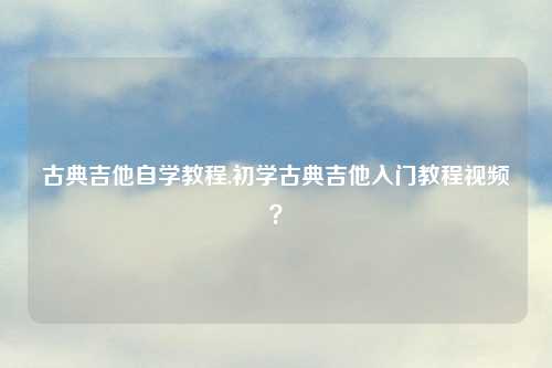 古典吉他自学教程,初学古典吉他入门教程视频？
