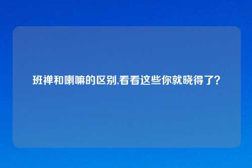 班禅和喇嘛的区别,看看这些你就晓得了？
