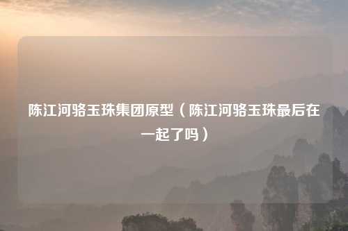 陈江河骆玉珠集团原型（陈江河骆玉珠最后在一起了吗）