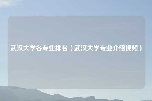 武汉大学各专业排名（武汉大学专业介绍视频）