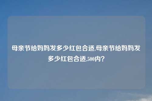 母亲节给妈妈发多少红包合适,母亲节给妈妈发多少红包合适,500内？