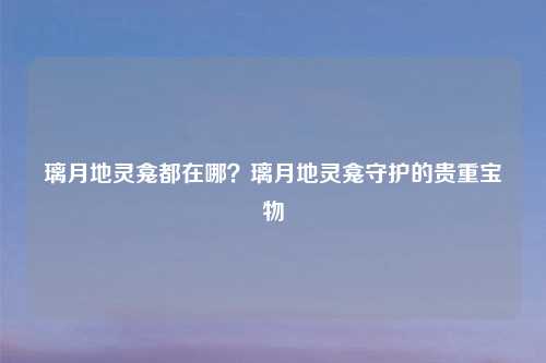 璃月地灵龛都在哪？璃月地灵龛守护的贵重宝物