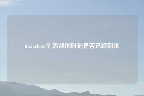 dixiacheng？激战的时刻是否已经到来