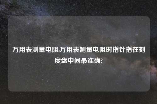 万用表测量电阻,万用表测量电阻时指针指在刻度盘中间最准确?