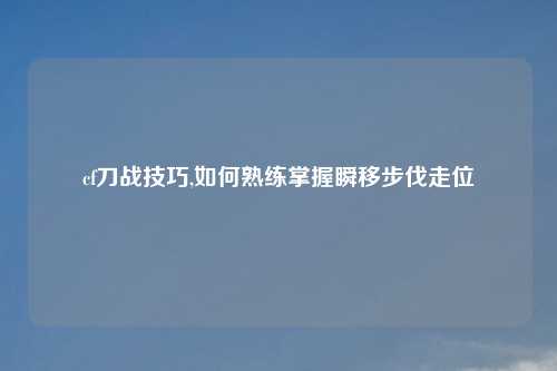 cf刀战技巧,如何熟练掌握瞬移步伐走位